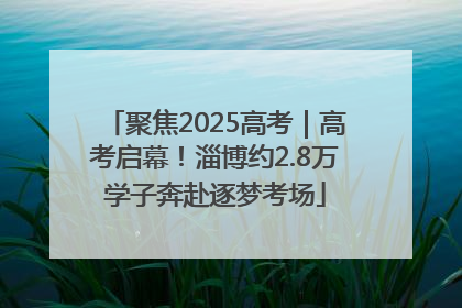 聚焦2025高考｜高考启幕！淄博约2.8万学子奔赴逐梦考场