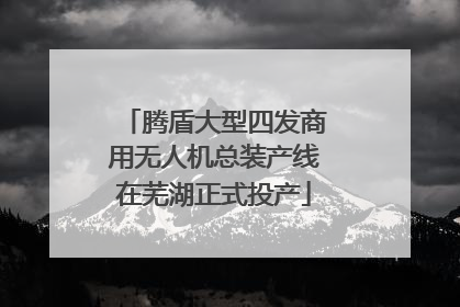 腾盾大型四发商用无人机总装产线在芜湖正式投产