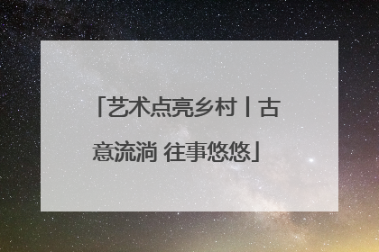 艺术点亮乡村丨古意流淌 往事悠悠