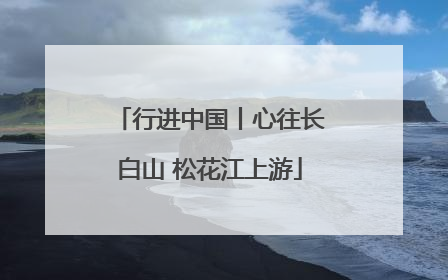 行进中国丨心往长白山 松花江上游
