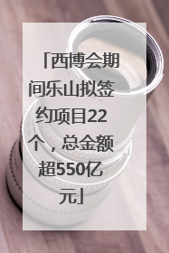 西博会期间乐山拟签约项目22个，总金额超550亿元