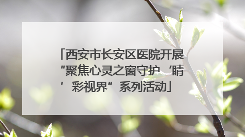 西安市长安区医院开展“聚焦心灵之窗守护‘睛’彩视界”系列活动