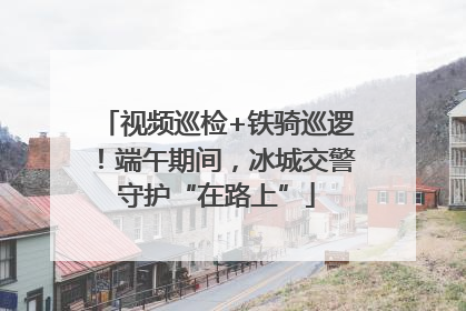 视频巡检+铁骑巡逻！端午期间，冰城交警守护“在路上”