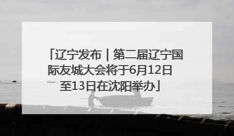 辽宁发布｜第二届辽宁国际友城大会将于6月12日至13日在沈阳举办