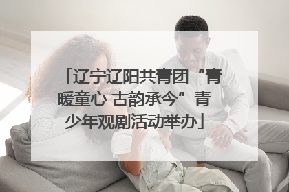 辽宁辽阳共青团“青暖童心 古韵承今”青少年观剧活动举办