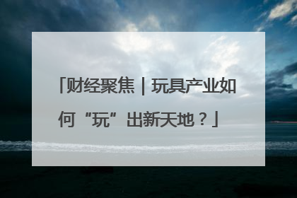 财经聚焦｜玩具产业如何“玩”出新天地？