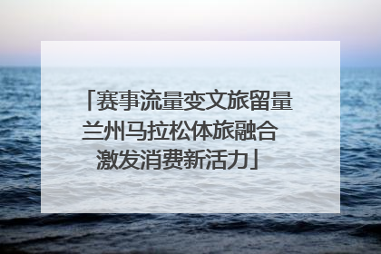 赛事流量变文旅留量 兰州马拉松体旅融合激发消费新活力