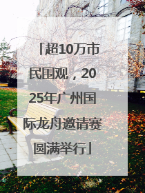 超10万市民围观，2025年广州国际龙舟邀请赛圆满举行
