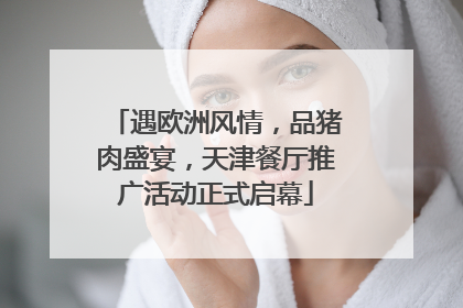 遇欧洲风情，品猪肉盛宴，天津餐厅推广活动正式启幕