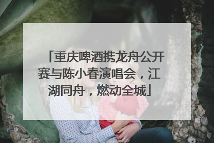 重庆啤酒携龙舟公开赛与陈小春演唱会，江湖同舟，燃动全城