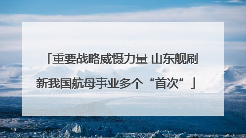 重要战略威慑力量 山东舰刷新我国航母事业多个“首次”