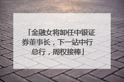 金融女将卸任中银证券董事长，下一站中行总行，周权接棒