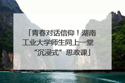 青春对话信仰！湖南工业大学师生同上一堂“沉浸式”思政课