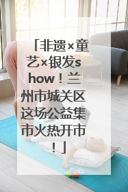 非遗×童艺×银发show！兰州市城关区这场公益集市火热开市！