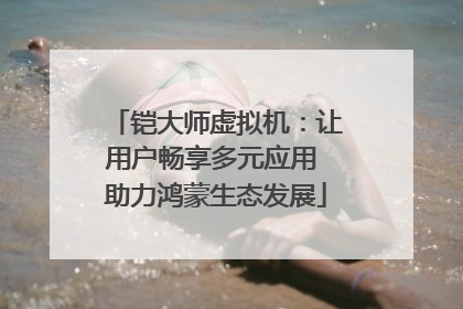 铠大师虚拟机：让用户畅享多元应用 助力鸿蒙生态发展