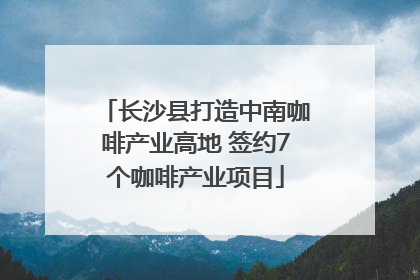 长沙县打造中南咖啡产业高地 签约7个咖啡产业项目