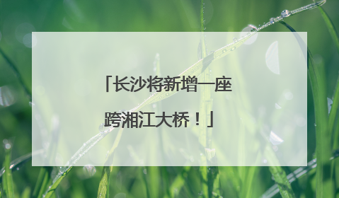 长沙将新增一座跨湘江大桥！