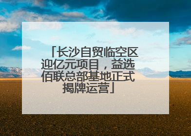 长沙自贸临空区迎亿元项目，益选佰联总部基地正式揭牌运营