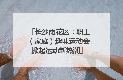 长沙雨花区：职工（家庭）趣味运动会掀起运动新热潮