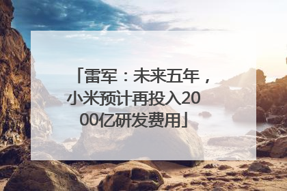 雷军：未来五年，小米预计再投入2000亿研发费用