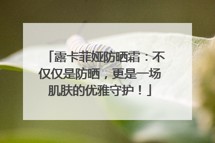 露卡菲娅防晒霜：不仅仅是防晒，更是一场肌肤的优雅守护！