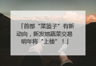 首都“菜篮子”有新动向，新发地蔬菜交易明年将“上楼”！