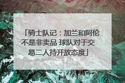 骑士队记：加兰和阿伦不是非卖品 球队对于交易二人持开放态度