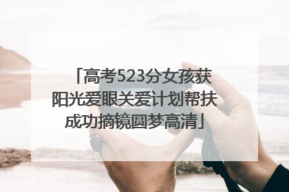 高考523分女孩获阳光爱眼关爱计划帮扶成功摘镜圆梦高清