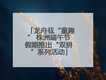 龙舟载“童趣” 株洲端午节假期推出“双拼”系列活动