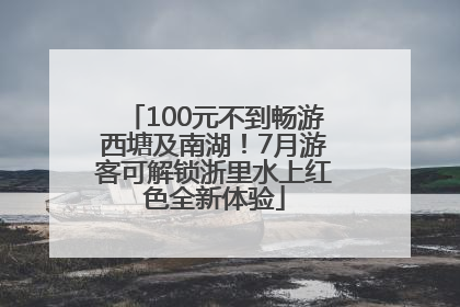 100元不到畅游西塘及南湖！7月游客可解锁浙里水上红色全新体验