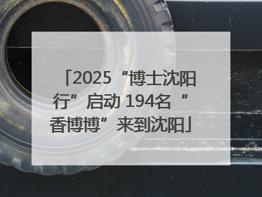 2025“博士沈阳行”启动 194名“香博博”来到沈阳