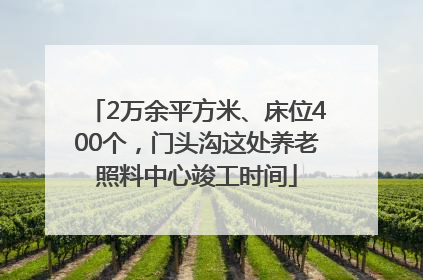 2万余平方米、床位400个，门头沟这处养老照料中心竣工时间