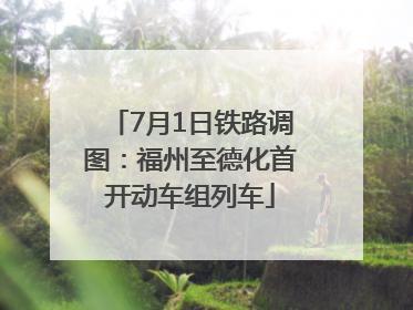 7月1日铁路调图：福州至德化首开动车组列车