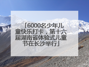 6000名少年儿童快乐打卡，第十六届湖南省体验式儿童节在长沙举行