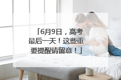 6月9日，高考最后一天！这些重要提醒请留意！