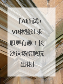 AI面试+VR体验让求职更有趣！长沙这场招聘玩出花